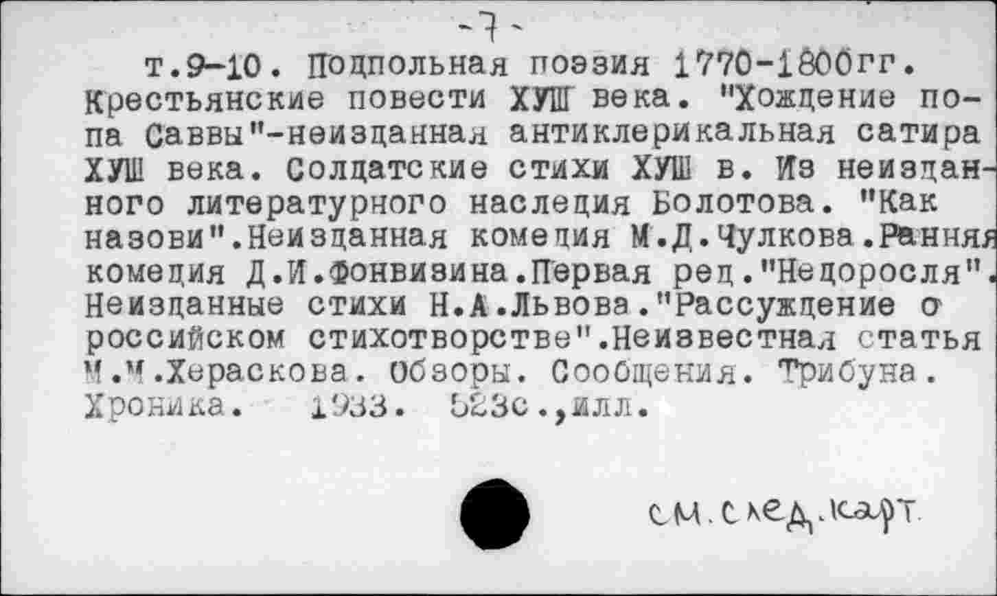 ﻿Ч'
т.9-10. Подпольная поэзия 1770-1600ГГ.
Крестьянские повести ХУНГ века. "Хождение попа Саввы"-неизданная антиклерикальная сатира ХУШ века. Солдатские стихи ХУШ в. Из неиздан ного литературного наследия Болотова. "Как назови ".Неизданная комедия М.Д. Чулкова .Рання, комедия Д.И.Фонвизина.Первая рец. "Недоросля" Неизданные стихи Н.А .Львова . "Рассуждение О' российском стихотворстве".Неизвестная статья М.4.Хераскова, обзоры. Сообщения. Трибуна. Хроника. 1933 . 523с., илл.
